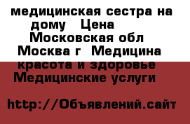 медицинская сестра на дому › Цена ­ 300 - Московская обл., Москва г. Медицина, красота и здоровье » Медицинские услуги   
